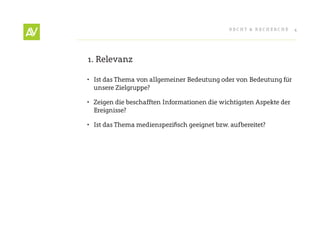RecHt & RecHeRcHe     4




1. Relevanz

•	 Ist das thema von allgemeiner Bedeutung oder von Bedeutung für
   unsere Zielgruppe?

•	 Zeigen die beschafften Informationen die wichtigsten Aspekte der
   ereignisse?

•	 Ist	das	Thema	medienspezifisch	geeignet	bzw.	aufbereitet?	
 