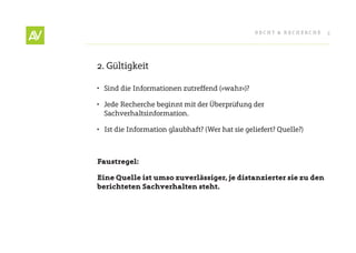 RecHt & RecHeRcHe   5




2. Gültigkeit

•	 Sind die Informationen zutreffend (»wahr«)?

•	 Jede Recherche beginnt mit der Überprüfung der
   Sachverhaltsinformation.

•	 Ist die Information glaubhaft? (Wer hat sie geliefert? Quelle?)



Faustregel:

Eine Quelle ist umso zuverlässiger, je distanzierter sie zu den
berichteten Sachverhalten steht.
 