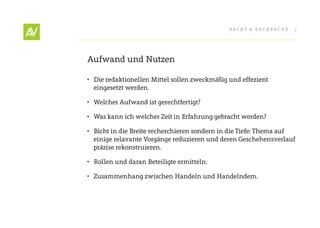 RecHt & RecHeRcHe    7




Aufwand und Nutzen

•	 Die redaktionellen Mittel sollen zweckmäßig und effezient
   eingesetzt werden.

•	 Welcher Aufwand ist gerechtfertigt?

•	 Was kann ich welcher Zeit in erfahrung gebracht werden?

•	 Bicht in die Breite recherchieren sondern in die tiefe: thema auf
   einige relavante Vorgänge reduzieren und deren Geschehensverlauf
   präzise rekonstruieren.

•	 Rollen und daran Beteiligte ermitteln.

•	 Zusammenhang zwischen Handeln und Handelndem.
 