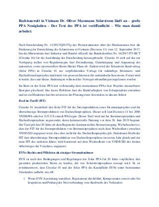 Rechtsanwalt in Vietnam Dr. Oliver Massmann Solarstrom läuft an – große
PPA Neuigkeiten – Der Text des PPA ist veröffentlicht – Wie man damit
arbeitet:
Nach Entscheidung Nr. 11/2017/QD-TTg des Premierministers über die Mechanismen fuer die
Förderung der Entwicklung des Solarstroms in Vietnam (Decision 11) vom 12. September 2017,
hat das Ministerium fuer Industrie und Handel offiziell das Rundschreiben Nr. 16/2017/TT-BCT
(Circular 16) für die Ausführung der Entscheidung herausgebracht. Circular 16 zielt auf das zur
Verfügung stellen von Regulierungen fuer Formulierung, Genehmigung und Anpassung des
nationalen, sowie provinziellen Strom Master Plans ab. Zudem wird der Solarstrom Kaufvertrag
(Solar PPA) in Circular 16 zur verpflichtenden Vorlage für zukünftige Stromnetz -und
Dachzellensolarprojekte und damit von grossem Interesse für ausländische Investoren. Ferner wird
erwartet, dass nur kleine Änderungen während der Vertragsverhandlungen zugelassen werden.
Im Kern ist der Solar PPA fast vollstaendig dem momentanen PPAs fuer Projekte erneuerbarer
Energien gleichend. Das laesst Probleme fuer die Bankfaehigkeit von Solarprojekten entstehen
und ist ein Hindernis fuer Investoren in der Planung einer Investition in diesem Sektor.
Feed-in-Tariff (FIT)
Circular 16 wiederholt den Solar FIT für die Stromproduktion eines Stromnetzprojekts und für
überschüssige Stromproduktion von Dachzellenprojekten. Dieser soll laut Decision 11 bei 2086
VND/kWh oder bei 9,35 US cents/kWh liegen. Dieser Tarif wird nur bei Stromnetzprojekten und
Dachzellenprojekten angewendet, deren kommerzielle Nutzung vor dem 30. Juni 2019 beginnt.
Der Tarif gilt fuer 20 Jahre ab dem Beginn der kommerziellen Stromerzeugung. Wir heben hervor,
dass der FIT für die Stromproduktion von Stromnetzprojekten nach dem Wechselkurs zwischen
VND/USD angepasst wird, dies aber nicht für die Dachzellenprojekte gilt. Stattdessen bleibt der
FIT fuer überschüssige Stromproduktion von Dachzellenprojekten im ersten Jahr gleich und der
neue FIT des nächsten Jahres wird basierend auf dem Wechselkurs von VND/USD des letzten
Arbeitstages des Vorjahres, angepasst.
EVNs Rechte und Pflichten als einziger Stromabnehmer
EVN ist nach den Bedingungen und Regelungen des Solar PPA für 20 Jahre verpflichtet, den
gesamten produzierten Strom zu kaufen, der von Solarstromprojekten erzeugt wird. Es ist
erwähnenswert, dass Circular 16 und der Solar PPA die Kaufpflicht EVNs unter bestimmten
Umständen aufhebt, wie zB:
1. Wenn EVN Ausrüstung installiert, Reparaturen durchführt, Komponenten ersetzt oder bei
Inspektion und Prüfung der Netzverbindung vom Kraftwerk des Verkäufers.
 
