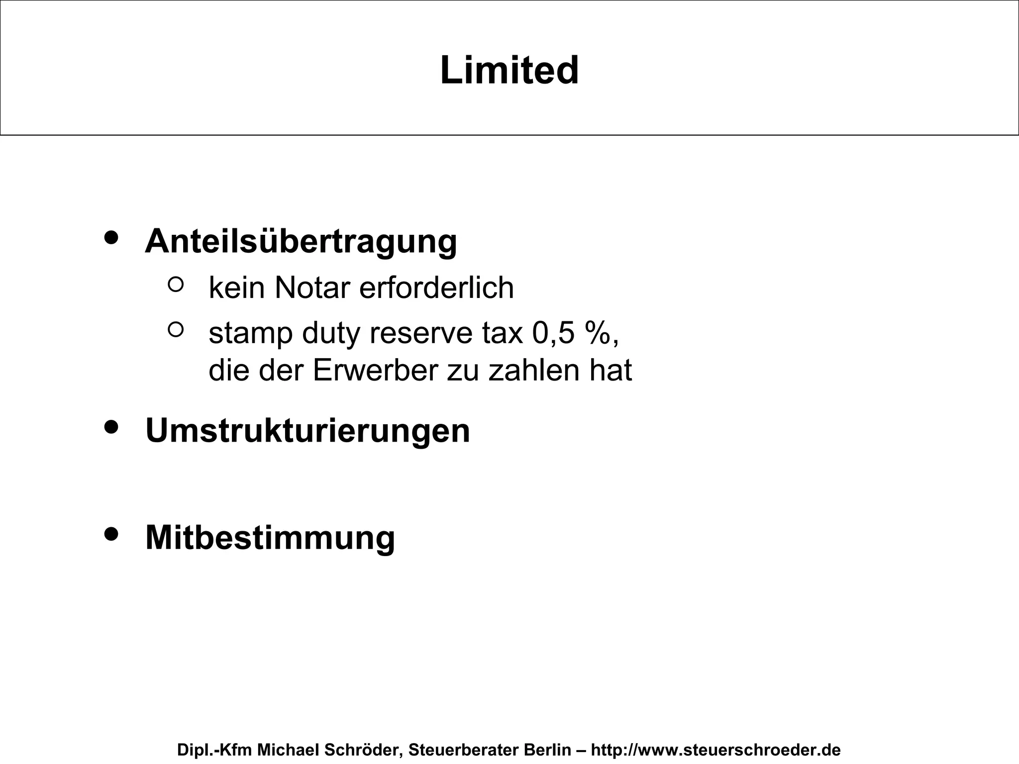 Limited



   Anteilsübertragung
        kein Notar erforderlich
        stamp duty reserve tax 0,5 %,
         die der Erwerber zu zahlen hat
   Umstrukturierungen

   Mitbestimmung




     Dipl.-Kfm Michael Schröder, Steuerberater Berlin – http://www.steuerschroeder.de
 