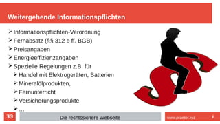 33
Weitergehende Informationspflichten
Die rechtssichere Webseite www.praetor.xyz
➢Informationspflichten-Verordnung
➢Fernabsatz (§§ 312 b ff. BGB)
➢Preisangaben
➢Energieeffizienzangaben
➢Spezielle Regelungen z.B. für
➢Handel mit Elektrogeräten, Batterien
➢Mineralölprodukten,
➢Fernunterricht
➢Versicherungsprodukte
➢…
 