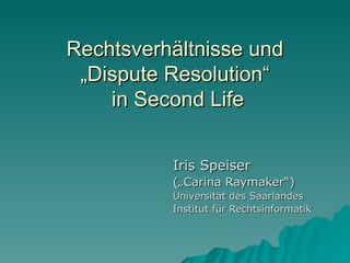 Rechtsverhältnisse und
 „Dispute Resolution“
    in Second Life


          Iris Speiser
          („Carina Raymaker“)
          Universität des Saarlandes
          Institut für Rechtsinformatik