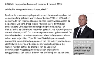 COLUMN Haaglanden Business | nummer 1 | maart 2013

zei dat het een gewonnen zaak was, eikel!”

De door de krakers overgelegde uittreksels bewezen inderdaad dat
de panden lang gekraakt waren. Maar tussen 1995 en 1996 zat er
een periode van zes maanden dat er geen inschrijvingen waren op
de panden. Die kans greep ik aan. “Twintig jaar is twintig jaar
Edelachtbare”, betoogde ik na heropening van de zitting. “En
hier is slechts 19 jaar en zes maanden gekraakt. De vorderingen zijn
dus nét niet verjaard.” Dat laatste argument werd gehonoreerd. De
tientallen krakers moesten ontruimen. Maar ze lieten een cadeau
achter voor mijn cliënt. Toen Richard Bikkel de panden na de
ontruiming kwam inspecteren en een van zijn huizen binnenstapte,       Raymond de Mooij
viel hij twee meter naar beneden en brak zijn linkerbeen. De           GMW Advocaten
krakers hadden achter de drempel van de voordeur                       De namen van de
een stuk vloer weggezaagd en de planken provisorisch                   betrokkenen zijn
teruggeplaatst. Een valkuil die met het blote oog niet te zien was.    gefingeerd.
 