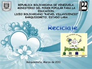 REPUBLICA BOLIVARIANA DE VENEZUELA. MINISTERIO DEL PODER POPULAR PARA LA EDUCACION.  LICEO BOLIVARIANO “RAFAEL VILLAVICENCIO” BARQUISIMETO, ESTADO LARA   Reciclaje  Barquisimeto, Marzo de 2011  