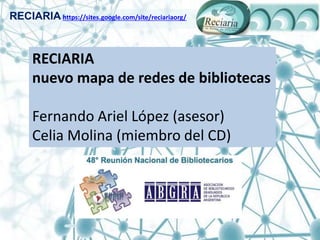 RECIARIA https://sites.google.com/site/reciariaorg/
RECIARIA
nuevo mapa de redes de bibliotecas
Fernando Ariel López (asesor)
Celia Molina (miembro del CD)
 
