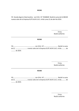 RECIBO
YO Aranda Aguirre Holy Zuzolina con D.N.I. N° 72260649 Recibí la suma de S/.400.00
nuevos soles de la Empresa ELITE ALFA S.A.C. el día Lunes 21 de abril de 2014.
………………………..……………
Firma
Recibí conforme
RECIBO
YO………………………………………………….. con D.N.I. N°……………………………….. Recibí la suma
de S/. ……………………………nuevos soles de la Empresa ELITE ALFA S.A.C. el día………… de
……….. de 2014.
………………………..……………
Firma
Recibí conforme
RECIBO
YO………………………………………………….. con D.N.I. N°……………………………….. Recibí la suma
de S/. ……………………………nuevos soles de la Empresa ELITE ALFA S.A.C. el día………… de
……….. de 2014.
………………………..……………
Firma
Recibí conforme