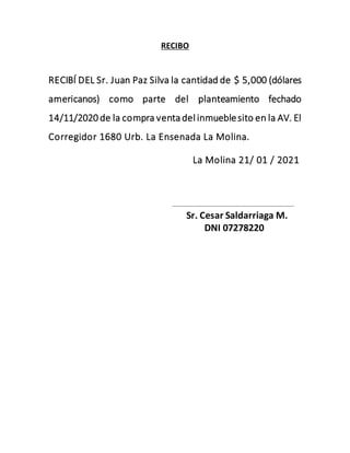 RECIBO
RECIBÍ DEL Sr. Juan Paz Silva la cantidad de $ 5,000 (dólares
americanos) como parte del planteamiento fechado
14/11/2020 de la compra venta del inmueblesito en la AV. El
Corregidor 1680 Urb. La Ensenada La Molina.
La Molina 21/ 01 / 2021
………………………………………………………………………….
Sr. Cesar Saldarriaga M.
DNI 07278220
 