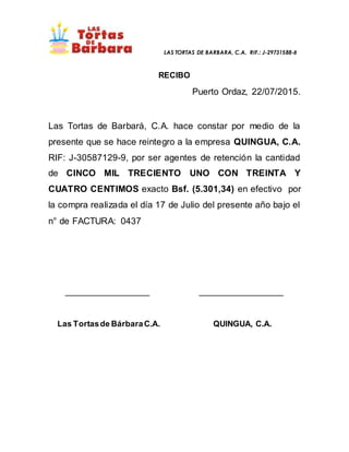 LAS TORTAS DE BARBARA, C.A. RIF.: J-29731588-8
RECIBO
Puerto Ordaz, 22/07/2015.
Las Tortas de Barbará, C.A. hace constar por medio de la
presente que se hace reintegro a la empresa QUINGUA, C.A.
RIF: J-30587129-9, por ser agentes de retención la cantidad
de CINCO MIL TRECIENTO UNO CON TREINTA Y
CUATRO CENTIMOS exacto Bsf. (5.301,34) en efectivo por
la compra realizada el día 17 de Julio del presente año bajo el
n° de FACTURA: 0437
__________________ __________________
Las Tortasde BárbaraC.A. QUINGUA, C.A.
 
