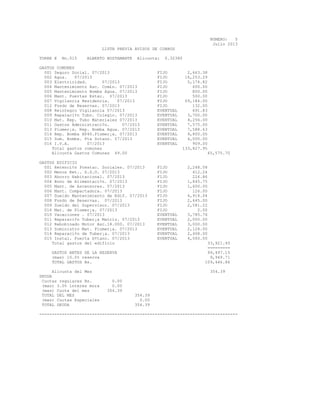 NUMERO: 5
Julio 2013
LISTA PREVIA AVISOS DE COBROS
TORRE E No.015 ALBERTO BUSTAMANTE Alicuota: 0.32380
GASTOS COMUNES
001 Seguro Social. 07/2013 FIJO 2,663.38
002 Agua. 07/2013 FIJO 16,253.29
003 Electricidad. 07/2013 FIJO 5,174.82
004 Mantenimiento Asc. Com£n. 07/2013 FIJO 600.00
005 Mantenimiento Bomba Agua. 07/2013 FIJO 800.00
006 Mant. Puertas Estac. 07/2013 FIJO 500.00
007 Vigilancia Residencia. 07/2013 FIJO 69,184.00
012 Fondo de Reservas. 07/2013 FIJO 132.00
008 Reintegro Vigilancia 07/2013 EVENTUAL 691.83
009 Reparaci¢n Tubo. Colegio. 07/2013 EVENTUAL 3,700.00
010 Mat. Rep. Tubo Materiales 07/2013 EVENTUAL 4,256.00
011 Gastos Administraci¢n. 07/2013 EVENTUAL 7,575.00
013 Plomer¡a. Rep. Bomba Agua. 07/2013 EVENTUAL 7,588.63
014 Rep. Bomba HP40.Plomer¡a. 07/2013 EVENTUAL 9,800.00
015 Sum. Bomba. Pta Sotano. 07/2013 EVENTUAL 4,000.00
016 I.V.A. 07/2013 EVENTUAL 909.00
Total gastos comunes 133,827.95
Alicuota Gastos Comunes 49.00 65,575.70
GASTOS EDIFICIO
001 Retenci¢n Prestac. Sociales. 07/2013 FIJO 2,248.58
002 Menos Ret.. S.S.O. 07/2013 FIJO 412.24
003 Ahorro Habitacional. 07/2013 FIJO 224.86
004 Bono de Alimentaci¢n. 07/2013 FIJO 1,845.75
005 Mant. de Ascensores. 07/2013 FIJO 1,600.00
006 Mant. Compactadora. 07/2013 FIJO 126.00
007 Sueldo Mantenimiento de Edif. 07/2013 FIJO 4,914.04
008 Fondo de Reservas. 07/2013 FIJO 2,645.00
009 Sueldo del Supervisor. 07/2013 FIJO 2,581.22
016 Mat. de Plomer¡a. 07/2013 FIJO 2.00
010 Vacaciones . 07/2013 EVENTUAL 3,785.76
011 Reparaci¢n Tuber¡a Matriz. 07/2013 EVENTUAL 2,000.00
012 Rebobinado Motor Asc.18.000. 07/2013 EVENTUAL 3,000.00
013 Suministro Mat. Plomer¡a. 07/2013 EVENTUAL 2,128.00
014 Reparaci¢n de Tuber¡a. 07/2013 EVENTUAL 2,408.00
015 Instal. Puerta S¢tano. 07/2013 EVENTUAL 4,000.00
Total gastos del edificio 33,921.45
=========
GASTOS ANTES DE LA RESERVA 99,497.15
(mas) 10.0% reserva 9,949.71
TOTAL GASTOS Bs. 109,446.86
Alicuota del Mes 354.39
DEUDA
Cuotas regulares Bs. 0.00
(mas) 3.0% interes mora 0.00
(mas) Cuota del mes 354.39
TOTAL DEL MES 354.39
(mas) Cuotas Especiales 0.00
TOTAL DEUDA 354.39
-------------------------------------------------------------------------------
 