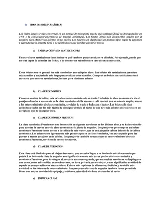 6) TIPOSDEBOLETOSAÉREOS
Los viajes aéreos se han convertido en un método de transporte mucho más utilizado desde su desregulación en
1978 y la consecuente emergencia de muchas aerolíneas. Los boletos aéreos son documentos usados por el
pasajero para obtener sus asientos en los vuelos. Los boletos son clasificados en distintos tipos según la aerolínea
y dependiendo si la tarifa tiene o no restricciones que puedan afectar el precio.
a) TARIFASCONYSINRESTRICCIONES
Una tarifa con restricciones tiene límites en qué cambios puedes realizar en el boleto. Por ejemplo, puede que
no seas capaz de cambiar las fechas, o de obtener un reembolso en caso de una cancelación.
Estos boletos son en general los más económicos en cualquier clase. Los boletos sin restricciones permiten
más cambios y un período más largo para realizar estos cambios. Comprar un boleto sin restricciones será
más caro que uno con restricciones, incluso para el mismo asiento.
b) CLASEECONÓMICA
Como su nombre lo indica, esta es la clase más económica de un vuelo. Un boleto de clase económica le da al
pasajero derecho a un asiento en la clase económica de la aeronave. Allí contará con un asiento amplio, acceso
a los entretenimientos de clase económica, servicios de vuelo y baños en el sector. Los boletos de clase
económica suelen ser los más fáciles de conseguir debido al hecho de que hay más asientos de esta clase en un
aeroplano que de cualquier otra.
c) CLASEECONÓMICAPREMIUM
La clase económica Premium es una innovación en algunas aerolíneas en los últimos años, y se ha introducido
para acortar la brecha entre la clase económica y la clase de negocios. Los pasajeros que compran un boleto
económico Premium tienen acceso a la cabina de este sector, que es una pequeña cabina delante de la cabina
económica. Los asientos son ligeramente más grandes que en la clase económica, con más espacio para las
piernas y menos pasajeros en la cabina. Los pasajeros también tienen acceso al entretenimiento de clase
económica Premium, servicios de vuelo y tocadores.
d) CLASEDENEGOCIOS
Esta clase está diseñada para el viajero frecuente, que necesita llegar a su destino lo más descansado que
pueda. Los boletos de clase de negocios son significativamente más caros que los de clase económica y
económica Premium, pero le otorgan al pasajero un asiento grande, que en muchas aerolíneas se despliega en
una cama, como así también, en muchos casos, un área privada para trabajar, o una significativa cantidad de
espacio en comparación con otras cabinas. Existen más opciones de alimentos y bebidas, y también más
variedad en los sistemas de entretenimiento. Los pasajeros de clase de negocios también tienen permitido
llevar una mayor cantidad de equipaje, y obtienen prioridad a la hora de abordar el vuelo.
e) PRIMERACLASE
 