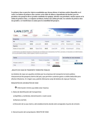 La primera clase es para los viajeros acaudalados que desean obtener el máximo confort disponible en el
vuelo. Los boletos de primera clase cuestan varios miles de dólares, dependiendo del destino, pero les
permiten a los pasajeros llevar grandes cantidades de equipaje, abordar con prioridad y mucho espacio en la
cabina de primera clase, y en algunas aerolíneas, incluso una cabina privada. Los asientos de primera clase
son grandes y se transforman en camas para la comodidad del pasajero.
. BOLETO DE VIAJE DE TRASPORTE TERRESTRE PÚBLICO
Los boletos de viaje son aquellos emitidos por las empresas de transporte terrestre público
interprovincial de pasajeros dentro del país, que permiten sustentar gasto o crédito deducible para
efectos tributarios. En ningún caso, podrán efectuarse canje de boletos de viaje por facturas.
REQUISITOS DE LOS BOLETOS DE VIAJE
Información mínima que debe estar impresa
1. Datos de identificación del transportista:
a) Apellidos y nombre(s), denominación o razón social.
b) Número de RUC.
c) Dirección de la casa matriz y del establecimiento donde esté consignado el punto de emisión.
2. Denominación del comprobante: BOLETO DE VIAJE.
 