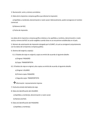 3. Numeración: serie y número correlativo.
4. Datos de la imprenta o empresa gráfica que efectuó la impresión:
a) Apellidos y nombre(s), denominación o razón social. Adicionalmente, podrá consignarse el nombre
comercial.
b) Número de RUC.
c) Fecha de impresión.
Los datos de la imprenta o empresa gráfica relativos a los apellidos y nombres, denominación o razón
social y número de RUC no serán exigibles cuando éstas no se encuentren establecidas en el país.
5. Número de autorización de impresión otorgado por la SUNAT, el cual se consignará conjuntamente
con los datos de la imprenta o empresa gráfica.
6. Destino del original y copia(s):
6.1. El boleto de viaje en original y copia se emitirá de acuerdo al siguiente detalle:
a) Original: PASAJERO
b) Copia: TRANSPORTISTA
6.2. El boleto de viaje en original y dos copias se emitirá de acuerdo al siguiente detalle:
a) Original: USUARIO
b) Primera copia: PASAJERO
c) Segunda copia: TRANSPORTISTA
Información necesariamente impresa
7. Fecha de emisión del boleto de viaje.
8. Datos de identificación del USUARIO:
a) Apellidos y nombre(s), denominación o razón social.
b) Número de RUC.
9. Datos de identificación del PASAJERO:
a) Apellidos y nombre(s).
 