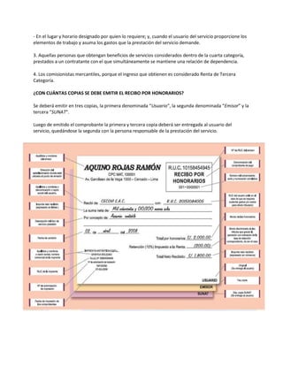 - En el lugar y horario designado por quien lo requiere; y, cuando el usuario del servicio proporcione los
elementos de trabajo y asuma los gastos que la prestación del servicio demande.
3. Aquellas personas que obtengan beneficios de servicios considerados dentro de la cuarta categoría,
prestados a un contratante con el que simultáneamente se mantiene una relación de dependencia.
4. Los comisionistas mercantiles, porque el ingreso que obtienen es considerado Renta de Tercera
Categoría.
¿CON CUÁNTAS COPIAS SE DEBE EMITIR EL RECIBO POR HONORARIOS?
Se deberá emitir en tres copias, la primera denominada “Usuario“, la segunda denominada “Emisor” y la
tercera “SUNAT“.
Luego de emitido el comprobante la primera y tercera copia deberá ser entregada al usuario del
servicio, quedándose la segunda con la persona responsable de la prestación del servicio.
 