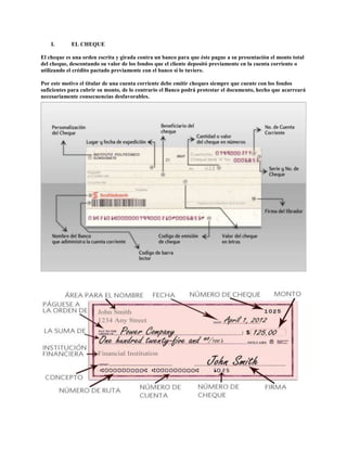 I. EL CHEQUE
El cheque es una orden escrita y girada contra un banco para que éste pague a su presentación el monto total
del cheque, descontando su valor de los fondos que el cliente depositó previamente en la cuenta corriente o
utilizando el crédito pactado previamente con el banco si lo tuviere.
Por este motivo el titular de una cuenta corriente debe emitir cheques siempre que cuente con los fondos
suficientes para cubrir su monto, de lo contrario el Banco podrá protestar el documento, hecho que acarreará
necesariamente consecuencias desfavorables.
 