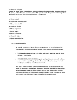 1) TIPOS DE CHEQUE:
Además del cheque común (conocido por la mayoría de nosotros) existen otras clases de cheques que la Ley
de Títulos y Valores denomina especiales, en la medida que cada uno de ellos poseen caracteres específicos
que los diferencian del ordinario, entre ellos tenemos a los siguientes:
a) Cheque cruzado
b) Cheque para abono en cuenta
c) Cheque intransferible
d) Cheque certificado
e) Cheque de gerencia
f) Cheque de giro
g) Cheque garantizado
h) Cheque de viajero
i) Cheque de pago diferido
A) CHEQUE CRUZADO:
Se llama de esta manera al cheque al que su girador le traza dos rayas paralelas que lo
cruzan desde el borde superior al borde inferior. Existen dos tipos de cheques cruzados:
o CHEQUE CRUZADO EN GENERAL. que es aquél que en su anverso tiene dos líneas
paralelas y transversales;
o CHEQUE CRUZADO EN ESPECIAL. que es aquél que incluye el nombre de un banco
entre las dos líneas paralelas que indican el cruzamiento. En este caso su presentación
debe hacerse por el banco específicamente señalado.
La Ley de Cuentas Corrientes Bancarias y Cheques dispone que el cheque cruzado sólo
puede ser presentado a cobro a través de un banco, por lo que esta condición particular de
un documento hace que no sea posible cobrarlo por caja, debe depositarse en la cuenta
corriente del beneficiario y esta condición no puede cambiarse ya que el portador no puede
borrar o alterar las líneas transversales e indicaciones del cheque cruzado.
 