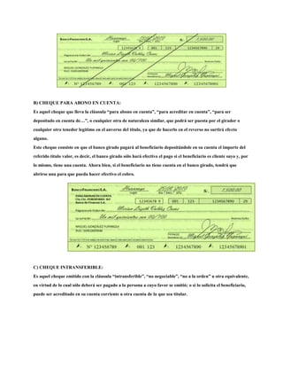 B) CHEQUE PARA ABONO EN CUENTA:
Es aquel cheque que lleva la cláusula “para abono en cuenta”, “para acreditar en cuenta”, “para ser
depositado en cuenta de…”, o cualquier otra de naturaleza similar, que podrá ser puesta por el girador o
cualquier otro tenedor legítimo en el anverso del título, ya que de hacerlo en el reverso no surtirá efecto
alguno.
Este cheque consiste en que el banco girado pagará al beneficiario depositándole en su cuenta el importe del
referido título valor, es decir, el banco girado sólo hará efectivo el pago si el beneficiario es cliente suyo y, por
lo mismo, tiene una cuenta. Ahora bien, si el beneficiario no tiene cuenta en el banco girado, tendrá que
abrirse una para que pueda hacer efectivo el cobro.
C) CHEQUE INTRANSFERIBLE:
Es aquel cheque emitido con la cláusula “intransferible”, “no negociable”, “no a la orden” u otra equivalente,
en virtud de lo cual sólo deberá ser pagado a la persona a cuyo favor se emitió; o si lo solicita el beneficiario,
puede ser acreditado en su cuenta corriente u otra cuenta de la que sea titular.
 