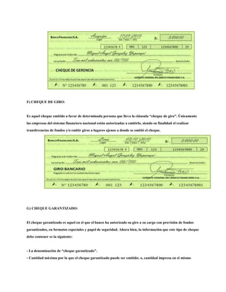 F) CHEQUE DE GIRO:
Es aquel cheque emitido a favor de determinada persona que lleva la cláusula “cheque de giro”. Únicamente
las empresas del sistema financiero nacional están autorizadas a emitirlo, siendo su finalidad el realizar
transferencias de fondos y/o emitir giros a lugares ajenos a donde se emitió el cheque.
G) CHEQUE GARANTIZADO:
El cheque garantizado es aquel en el que el banco ha autorizado su giro a su cargo con provisión de fondos
garantizados, en formatos especiales y papel de seguridad. Ahora bien, la información que este tipo de cheque
debe contener es la siguiente:
- La denominación de “cheque garantizado”.
- Cantidad máxima por la que el cheque garantizado puede ser emitido; o, cantidad impresa en el mismo
 