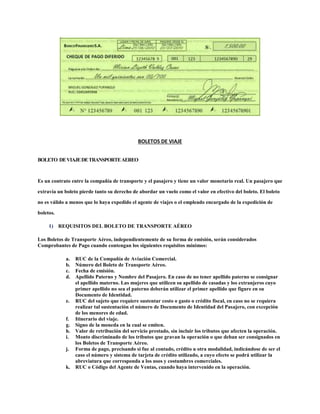BOLETOS DE VIAJE
BOLETO DEVIAJEDETRANSPORTEAEREO
Es un contrato entre la compañía de transporte y el pasajero y tiene un valor monetario real. Un pasajero que
extravía un boleto pierde tanto su derecho de abordar un vuelo como el valor en efectivo del boleto. El boleto
no es válido a menos que lo haya expedido el agente de viajes o el empleado encargado de la expedición de
boletos.
1) REQUISITOS DEL BOLETO DE TRANSPORTE AÉREO
Los Boletos de Transporte Aéreo, independientemente de su forma de emisión, serán considerados
Comprobantes de Pago cuando contengan los siguientes requisitos mínimos:
a. RUC de la Compañía de Aviación Comercial.
b. Número del Boleto de Transporte Aéreo.
c. Fecha de emisión.
d. Apellido Paterno y Nombre del Pasajero. En caso de no tener apellido paterno se consignar
el apellido materno. Las mujeres que utilicen su apellido de casadas y los extranjeros cuyo
primer apellido no sea el paterno deberán utilizar el primer apellido que figure en su
Documento de Identidad.
e. RUC del sujeto que requiere sustentar costo o gasto o crédito fiscal, en caso no se requiera
realizar tal sustentación el número de Documento de Identidad del Pasajero, con excepción
de los menores de edad.
f. Itinerario del viaje.
g. Signo de la moneda en la cual se emiten.
h. Valor de retribución del servicio prestado, sin incluir los tributos que afecten la operación.
i. Monto discriminado de los tributos que gravan la operación o que deban ser consignados en
los Boletos de Transporte Aéreo.
j. Forma de pago, precisando si fue al contado, crédito u otra modalidad, indicándose de ser el
caso el número y sistema de tarjeta de crédito utilizado, a cuyo efecto se podrá utilizar la
abreviatura que corresponda a los usos y costumbres comerciales.
k. RUC o Código del Agente de Ventas, cuando haya intervenido en la operación.
 