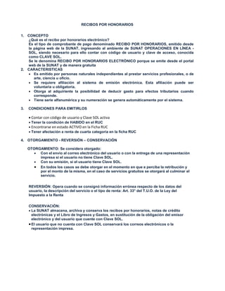 RECIBOS POR HONORARIOS
1. CONCEPTO
¿Qué es el recibo por honorarios electrónico?
Es el tipo de comprobante de pago denominado RECIBO POR HONORARIOS, emitido desde
la página web de la SUNAT, ingresando al ambiente de SUNAT OPERACIONES EN LÍNEA -
SOL, siendo necesario para ello contar con código de usuario y clave de acceso, conocida
como CLAVE SOL.
Se le denomina RECIBO POR HONORARIOS ELECTRÓNICO porque se emite desde el portal
web de la SUNAT y de manera gratuita
2. CARACTERISTICAS
 Es emitido por personas naturales independientes al prestar servicios profesionales, o de
arte, ciencia u oficio.
 Se requiere afiliación al sistema de emisión electrónica. Esta afiliación puede ser
voluntaria u obligatoria.
 Otorga al adquiriente la posibilidad de deducir gasto para efectos tributarios cuando
corresponde.
 Tiene serie alfanumérica y su numeración se genera automáticamente por el sistema.
3. CONDICIONES PARA EMITIRLOS
 Contar con código de usuario y Clave SOL activa
 Tener la condición de HABIDO en el RUC
 Encontrarse en estado ACTIVO en la Ficha RUC
 Tener afectación a renta de cuarta categoría en la ficha RUC
4. OTORGAMIENTO - REVERSIÓN – CONSERVACIÓN
OTORGAMIENTO: Se considera otorgado:
 Con el envío al correo electrónico del usuario o con la entrega de una representación
impresa si el usuario no tiene Clave SOL.
 Con su emisión, si el usuario tiene Clave SOL.
 En todos los casos se debe otorgar en el momento en que e perciba la retribución y
por el monto de la misma, en el caso de servicios gratuitos se otorgará al culminar el
servicio.
REVERSIÓN: Opera cuando se consignó información errónea respecto de los datos del
usuario, la descripción del servicio o el tipo de renta: Art. 33° del T.U.O. de la Ley del
Impuesto a la Renta
CONSERVACIÓN:
 La SUNAT almacena, archiva y conserva los recibos por honorarios, notas de crédito
electrónicas y el Libro de Ingresos y Gastos, en sustitución de la obligación del emisor
electrónico y del usuario que cuente con Clave SOL.
El usuario que no cuenta con Clave SOL conservará los correos electrónicos o la
representación impresa.
 