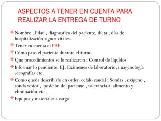 ASPECTOS A TENER EN CUENTA PARA
REALIZAR LA ENTREGA DE TURNO
 Nombre , Edad , diagnostico del paciente, dieta , días de
hospitalización,signos vitales.
 Tener en cuenta el PAE
 Cómo paso el paciente durante el turno
 Que procedimientos se le realizaron : Control de liquídos
 Informar lo pendiente: EJ. Exámenes de laboratorio, imagenología
:ecografías etc.
 Como queda describirlo en orden cefalo caudal : Sondas , oxígeno ,
sonda vesical, posición del paciente , tolerancia al alimento y
eliminación.etc .
 Equipos y materiales a cargo.
 