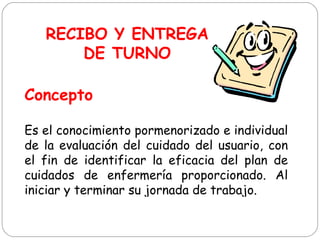 Es el conocimiento pormenorizado e individual
de la evaluación del cuidado del usuario, con
el fin de identificar la eficacia del plan de
cuidados de enfermería proporcionado. Al
iniciar y terminar su jornada de trabajo.
RECIBO Y ENTREGA
DE TURNO
Concepto
 