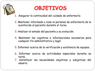 OBJETIVOS
1. Asegurar la continuidad del cuidado de enfermería
2. Mantener informado a todo el personal de enfermería de lo
acontecido al paciente durante el turno.
3. Analizar el estado del paciente y su evolución.
4. Mantener los registros e informaciones necesarias para
cualquier fin administrativo y legal
5. Informar acerca de la verificación y existencia de equipos .
6. Informar acerca de actividades especiales durante su
turno
7. Satisfacer las necesidades objetivas y subjetivas del
usuario.
 