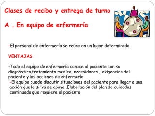 Clases de recibo y entrega de turno
A . En equipo de enfermería
-El personal de enfermería se reúne en un lugar determinado
VENTAJAS
-Todo el equipo de enfermería conoce al paciente con su
diagnóstico,tratamiento medico, necesidades , exigencias del
paciente y las acciones de enfermería
-El equipo puede discutir situaciones del paciente para llegar a una
acción que le sirva de apoyo .Elaboración del plan de cuidados
continuado que requiere el paciente
 
