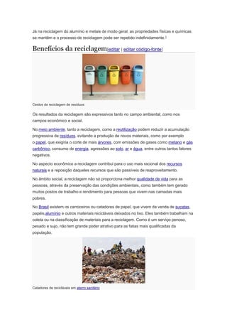 Já na reciclagem do alumínio e metais de modo geral, as propriedades físicas e químicas 
se mantêm e o processo de reciclagem pode ser repetido indefinidamente.1 
Benefícios da reciclagem[editar | editar código-fonte] 
Cestos de reciclagem de resíduos 
Os resultados da reciclagem são expressivos tanto no campo ambiental, como nos 
campos econômico e social. 
No meio ambiente, tanto a reciclagem, como a reutilização podem reduzir a acumulação 
progressiva de resíduos, evitando a produção de novos materiais, como por exemplo 
o papel, que exigiria o corte de mais árvores, com emissões de gases como metano e gás 
carbônico, consumo de energia, agressões ao solo, ar e água, entre outros tantos fatores 
negativos. 
No aspecto econômico a reciclagem contribui para o uso mais racional dos recursos 
naturais e a reposição daqueles recursos que são passíveis de reaproveitamento. 
No âmbito social, a reciclagem não só proporciona melhor qualidade de vida para as 
pessoas, através da preservação das condições ambientais, como também tem gerado 
muitos postos de trabalho e rendimento para pessoas que vivem nas camadas mais 
pobres. 
No Brasil existem os carroceiros ou catadores de papel, que vivem da venda de sucatas, 
papéis,alumínio e outros materiais recicláveis deixados no lixo. Eles também trabalham na 
coleta ou na classificação de materiais para a reciclagem. Como é um serviço penoso, 
pesado e sujo, não tem grande poder atrativo para as fatias mais qualificadas da 
população. 
Catadores de recicláveis em aterro sanitário 
 