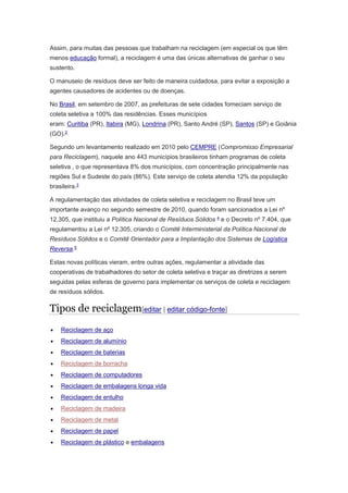 Assim, para muitas das pessoas que trabalham na reciclagem (em especial os que têm 
menos educação formal), a reciclagem é uma das únicas alternativas de ganhar o seu 
sustento. 
O manuseio de resíduos deve ser feito de maneira cuidadosa, para evitar a exposição a 
agentes causadores de acidentes ou de doenças. 
No Brasil, em setembro de 2007, as prefeituras de sete cidades forneciam serviço de 
coleta seletiva a 100% das residências. Esses municípios 
eram: Curitiba (PR), Itabira (MG), Londrina (PR), Santo André (SP), Santos (SP) e Goiânia 
(GO).2 
Segundo um levantamento realizado em 2010 pelo CEMPRE (Compromisso Empresarial 
para Reciclagem), naquele ano 443 municípios brasileiros tinham programas de coleta 
seletiva , o que representava 8% dos municípios, com concentração principalmente nas 
regiões Sul e Sudeste do país (86%). Este serviço de coleta atendia 12% da população 
brasileira.3 
A regulamentação das atividades de coleta seletiva e reciclagem no Brasil teve um 
importante avanço no segundo semestre de 2010, quando foram sancionados a Lei nº 
12.305, que instituiu a Política Nacional de Resíduos Sólidos 4 e o Decreto nº 7.404, que 
regulamentou a Lei nº 12.305, criando o Comitê Interministerial da Política Nacional de 
Resíduos Sólidos e o Comitê Orientador para a Implantação dos Sistemas de Logística 
Reversa.5 
Estas novas políticas vieram, entre outras ações, regulamentar a atividade das 
cooperativas de trabalhadores do setor de coleta seletiva e traçar as diretrizes a serem 
seguidas pelas esferas de governo para implementar os serviços de coleta e reciclagem 
de resíduos sólidos. 
Tipos de reciclagem[editar | editar código-fonte] 
 Reciclagem de aço 
 Reciclagem de alumínio 
 Reciclagem de baterias 
 Reciclagem de borracha 
 Reciclagem de computadores 
 Reciclagem de embalagens longa vida 
 Reciclagem de entulho 
 Reciclagem de madeira 
 Reciclagem de metal 
 Reciclagem de papel 
 Reciclagem de plástico e embalagens 
 