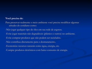 Você precisa de: Para preservar realmente o meio ambiente você precisa modificar algumas atitudes do cotidiano como: -Não jogar qualquer tipo de óleo em sua rede de esgotos. -Evite jogar materiais não degradáveis (plástico e outros) no ambiente. -Evite comprar produtos que não podem ser reciclados. -Não contribua diretamente para o desmatamento. -Economize recursos naturais como água, energia, etc. -Compre produtos eletrônicos com baixo consumo de energia. 