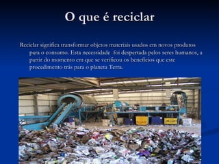 O que é reciclar Reciclar significa transformar objetos materiais usados em novos produtos para o consumo. Esta necessidade  foi despertada pelos seres humanos, a partir do momento em que se verificou os benefícios que este procedimento trás para o planeta Terra. 