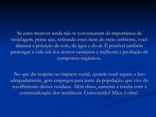Se estes motivos ainda não te convenceram da importância da reciclagem, pense que, retirando esses itens do meio ambiente, você diminui a poluição do solo, da água e do ar. É possível também prolongar a vida útil dos aterros sanitários e melhorar a produção de compostos orgânicos. No que diz respeito ao impacto social, quando você separa o lixo adequadamente, gera empregos para parte da população, que vive do recolhimento desses resíduos. Além disso, aumenta a receita com a comercialização dos recicláveis. Convencido? Mãos à obra!  
