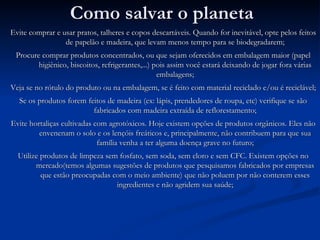 Como salvar o planeta Evite comprar e usar pratos, talheres e copos descartáveis. Quando for inevitável, opte pelos feitos de papelão e madeira, que levam menos tempo para se biodegradarem; Procure comprar produtos concentrados, ou que sejam oferecidos em embalagem maior (papel higiênico, biscoitos, refrigerantes,...) pois assim você estará deixando de jogar fora várias embalagens; Veja se no rótulo do produto ou na embalagem, se é feito com material reciclado e/ou é reciclável; Se os produtos forem feitos de madeira (ex: lápis, prendedores de roupa, etc) verifique se são fabricados com madeira extraída de reflorestamento; Evite hortaliças cultivadas com agrotóxicos. Hoje existem opções de produtos orgânicos. Eles não envenenam o solo e os lençóis freáticos e, principalmente, não contribuem para que sua família venha a ter alguma doença grave no futuro; Utilize produtos de limpeza sem fosfato, sem soda, sem cloro e sem CFC. Existem opções no mercado(temos algumas sugestões de produtos que pesquisamos fabricados por empresas que estão preocupadas com o meio ambiente) que não poluem por não conterem esses ingredientes e não agridem sua saúde; 