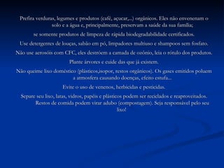 Prefira verduras, legumes e produtos (café, açucar,...) orgânicos. Eles não envenenam o solo e a água e, principalmente, preservam a saúde da sua família; se somente produtos de limpeza de rápida biodegradabilidade certificados. Use detergentes de louças, sabão em pó, limpadores multiuso e shampoos sem fosfato. Não use aerosóis com CFC, eles destróem a camada de ozônio, leia o rótulo dos produtos. Plante árvores e cuide das que já existem. Não queime lixo doméstico (plásticos,isopor, restos orgânicos). Os gases emitidos poluem a atmosfera causando doenças, efeito estufa... Evite o uso de venenos, herbicidas e pesticidas. Separe seu lixo, latas, vidros, papéis e plásticos podem ser reciclados e reaproveitados. Restos de comida podem virar adubo (compostagem). Seja responsável pelo seu lixo!  