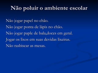 Não poluir o ambiente escolar Não jogar papel no chão. Não jogar ponta de lápis no chão. Não jogar paple de bala,doces em geral. Jogar os lixos em suas devidas lixeiras. Não rasbiscar as mesas. 