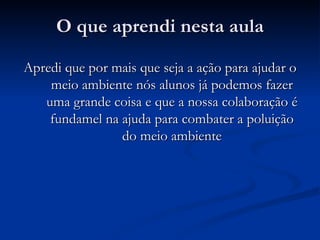 O que aprendi nesta aula Apredi que por mais que seja a ação para ajudar o meio ambiente nós alunos já podemos fazer uma grande coisa e que a nossa colaboração é fundamel na ajuda para combater a poluição do meio ambiente 