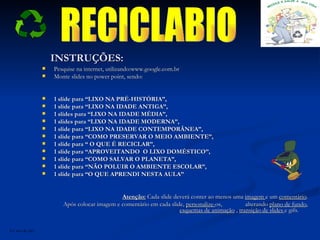 INSTRUÇÕES: Pesquise na internet, utilizando:www.google.com.br Monte slides no power point, sendo: 1 slide para “LIXO NA PRÉ-HISTÓRIA”, 1 slide para “LIXO NA IDADE ANTIGA”, 1 slides para “LIXO NA IDADE MÉDIA”, 1 slides para “LIXO NA IDADE MODERNA”, 1 slide para “LIXO NA IDADE CONTEMPORÂNEA”, 1 slide para “COMO PRESERVAR O MEIO AMBIENTE”, 1 slide para “ O QUE É RECICLAR”, 1 slide para “APROVEITANDO  O LIXO DOMÉSTICO”, 1 slide para “COMO SALVAR O PLANETA”, 1 slide para “NÃO POLUIR O AMBIENTE ESCOLAR”, 1 slide para “O QUE APRENDI NESTA AULA” Atenção:  Cada slide deverá conter ao menos uma  imagem  e um  comentário . Após colocar imagem e comentário em cada slide,  personalize- os,  alterando  plano de fundo ,  esquemas de animação  ,  transição de slides  e gifs.  RECICLABIO Eu sou de paz! 
