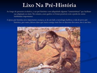 Lixo Na Pré-História Ao longo do processo evolutivo, o ser pré-histórico vem adiquirindo algumas “características” que facilitam sua adaptação ao meio. No entanto, esses ganhos só foram possíveis com a perda de outras habilidades importantes. A época pré histórica teve importantes avanços, se de um lado a tecnologia facilitou a vida do povo pré histórico, por outro, deixou claro que trazia consigo mais lixo ao decorrer dos anos, isto é um fato. 