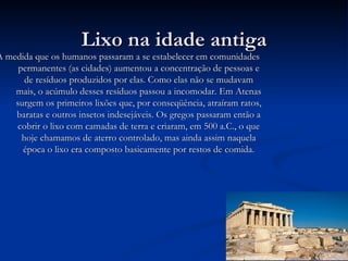 Lixo na idade antiga À medida que os humanos passaram a se estabelecer em comunidades permanentes (as cidades) aumentou a concentração de pessoas e de resíduos produzidos por elas. Como elas não se mudavam mais, o acúmulo desses resíduos passou a incomodar. Em Atenas surgem os primeiros lixões que, por conseqüência, atraíram ratos, baratas e outros insetos indesejáveis. Os gregos passaram então a cobrir o lixo com camadas de terra e criaram, em 500 a.C., o que hoje chamamos de aterro controlado, mas ainda assim naquela época o lixo era composto basicamente por restos de comida. 