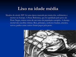 Lixo na idade média Meados do século XIV foi uma época marcada por muita dor, sofrimento e mortes na Europa. A Peste Bubônica, que foi apelidada pelo povo de Peste Negra, matou cerca de um terço da população européia. A doença mortal não escolhia vítimas. Reis, príncipes, senhores feudais, artesãos, servos, padres entre outros foram pegos pela peste. 