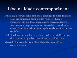 Lixo na idade contemporânena O lixo que é retirado pelos caminhões coletores da porta de nossas casas vai para algum lugar. Muitas vezes esse lugar é impróprio, isto é, o lixo é jogado numa porção de terreno, sem nenhuma preparação para evitar os danos que ele pode causar. Esses locais chamam-se depósitos clandestinos de lixo ou lixões. Os lixões devem ser totalmente extintos, todos os cidadão de bem, devem lutar e exigir das as autoridades a qualquer custo. Mas os lixões a céu aberto, até hoje são utilizados na idade contemporânea. 