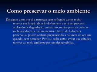 Como preservar o meio ambiente De alguns anos pra cá a natureza vem sofrendo danos muito severos em função da ação do homem e está em processo acelerado de degradação, entretanto, muitas pessoas estão se mobilizando para minimizar isso e fazem de tudo para preservá-la, porém acabam prejudicando a natureza de vez em quando, sem perceber. Por isso saiba como evitar que atitudes nocivas ao meio ambiente passem despercebidas. 