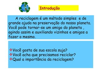 Introdução        A reciclagem é um método simples  e de grande ajuda na preservação do nosso planeta. Você pode tornar-se um amigo do planeta , agindo assim e auxiliando vizinhos e amigos a fazer o mesmo. Você gosta de sua escola suja? Você acha que precisamos reciclar? Qual a importância da reciclagem? 
