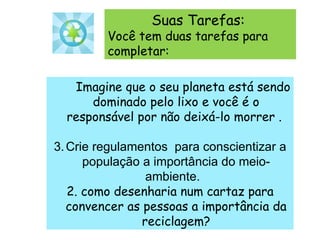       Imagine que o seu planeta está sendo dominado pelo lixo e você é o responsável por não deixá-lo morrer .  Crie regulamentos  para conscientizar a população a importância do meio-ambiente.  2. como desenharia num cartaz para convencer as pessoas a importância da reciclagem? Suas Tarefas:  Você tem duas tarefas para completar: 