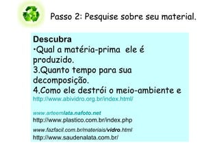 Passo 2: Pesquise sobre seu material.  Descubra    Qual a matéria-prima  ele é produzido.   Quanto tempo para sua decomposição. 4.Como ele destrói o meio-ambiente e    http://www.abividro.org.br/index.html/ www.arteem lata .nafoto.net http://www.plastico.com.br/index.php www.fazfacil.com.br/materiais/ vidro .html  http://www.saudenalata.com.br/ 