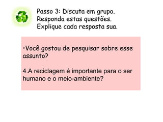 Passo 3: Discuta em grupo.        Responda estas questões.   Explique cada resposta sua.        Você gostou de pesquisar sobre esse assunto?    A reciclagem é importante para o ser humano e o meio-ambiente? 