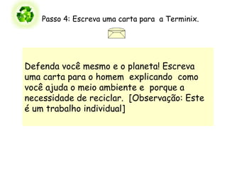 Passo 4: Escreva uma carta para  a Terminix.                   Defenda você mesmo e o planeta! Escreva uma carta para o homem  explicando  como você ajuda o meio ambiente e  porque a necessidade de reciclar.  [Observação: Este é um trabalho individual]  