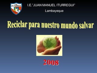 Reciclar para nuestro mundo salvar I.E.”JUAN MANUEL ITURREGUI” Lambayeque 2008 