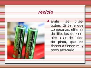 recicla Evite las pilas-botón. Si tiene que comprarlas, elija las de litio, las de zinc-aire o las de óxido de plata, que no tienen o tienen muy poco mercurio.